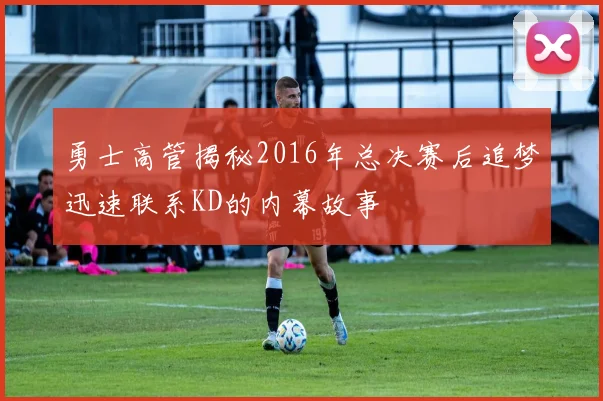 勇士高管揭秘2016年总决赛后追梦迅速联系KD的内幕故事