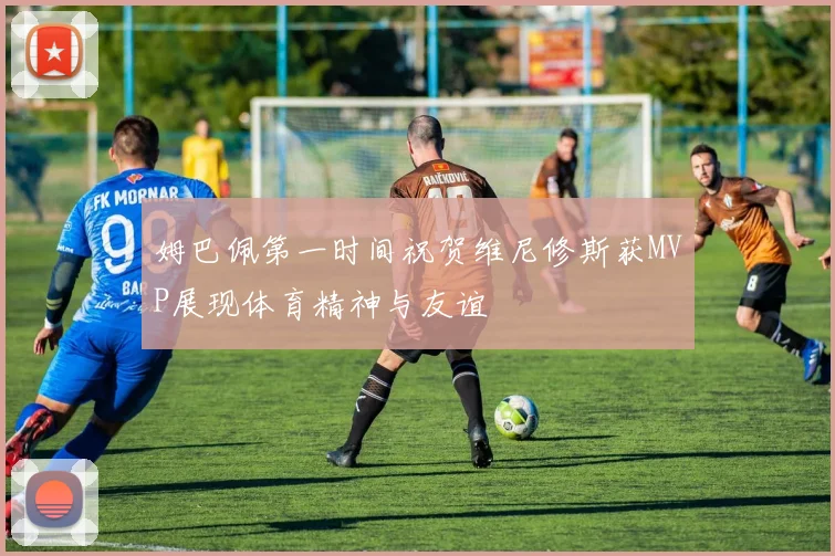 姆巴佩第一时间祝贺维尼修斯获MVP展现体育精神与友谊