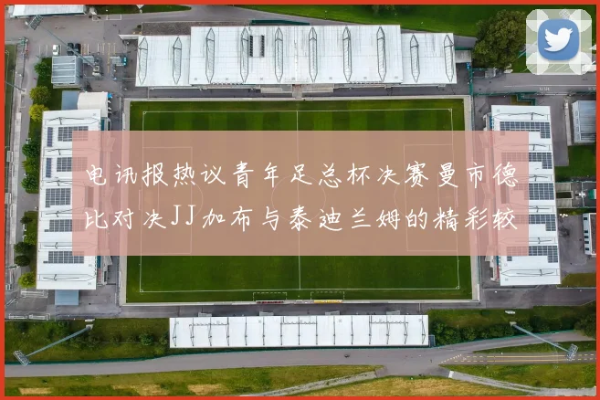 电讯报热议青年足总杯决赛曼市德比对决JJ加布与泰迪兰姆的精彩较量