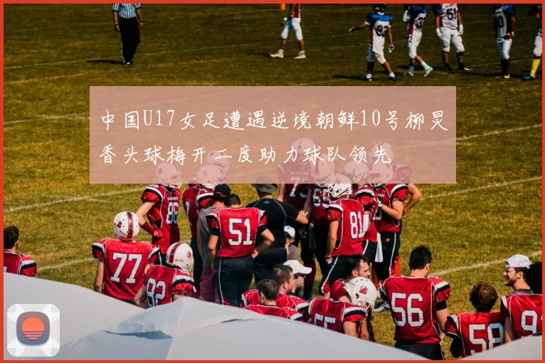 中国U17女足遭遇逆境朝鲜10号柳炅香头球梅开二度助力球队领先