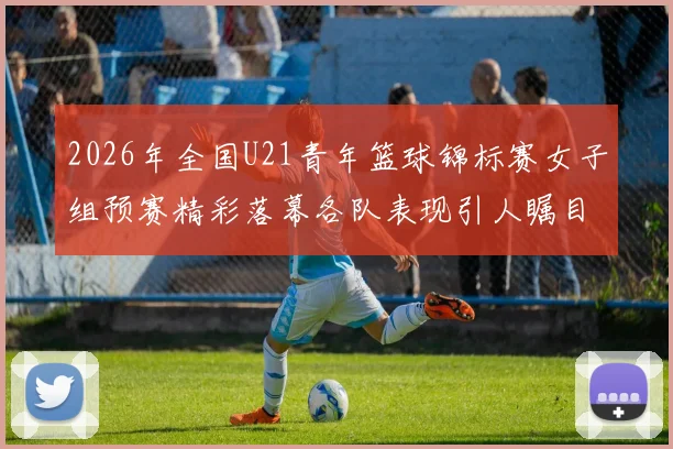 2026年全国U21青年篮球锦标赛女子组预赛精彩落幕各队表现引人瞩目