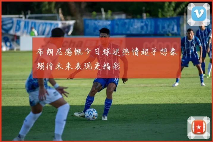 布朗尼感慨今日球迷热情超乎想象期待未来表现更精彩