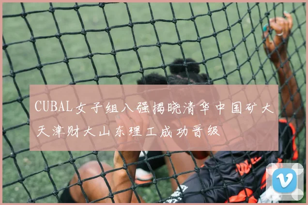 CUBAL女子组八强揭晓清华中国矿大天津财大山东理工成功晋级