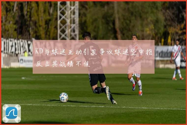 KD与球迷互动引发争议球迷竖中指反击其战绩不佳