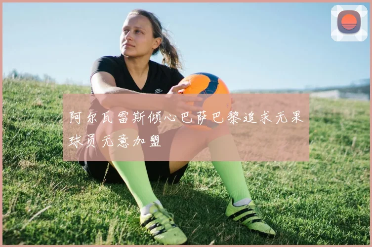 阿尔瓦雷斯倾心巴萨巴黎追求无果球员无意加盟