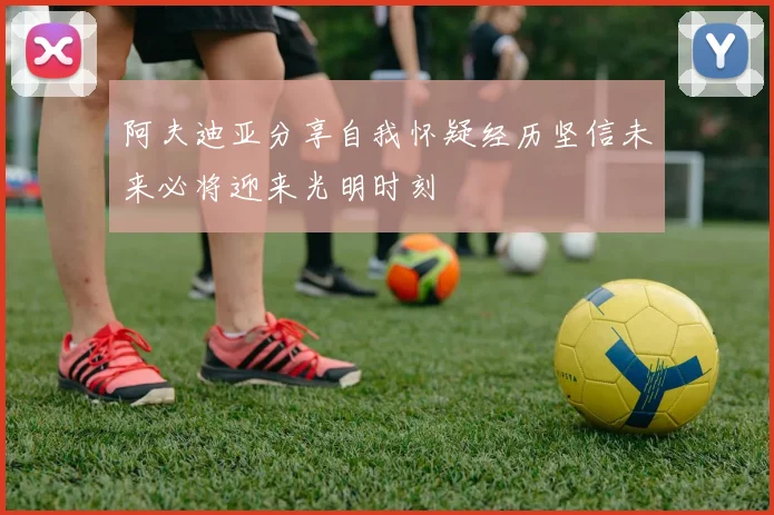阿夫迪亚分享自我怀疑经历坚信未来必将迎来光明时刻
