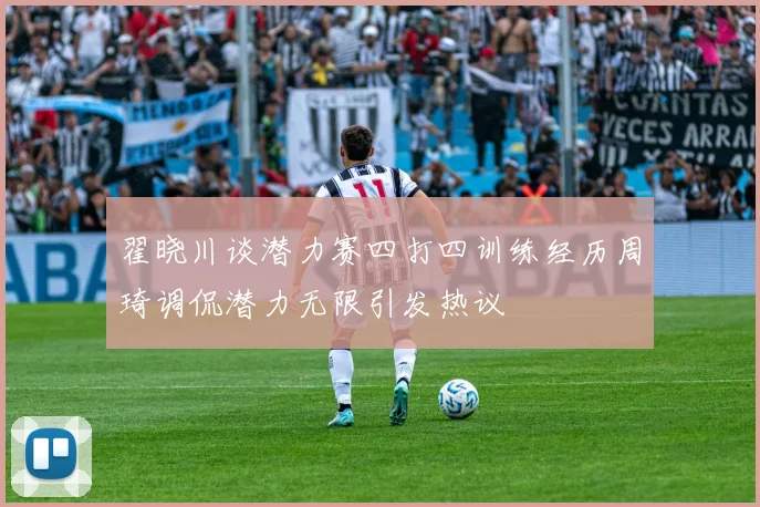 翟晓川谈潜力赛四打四训练经历周琦调侃潜力无限引发热议
