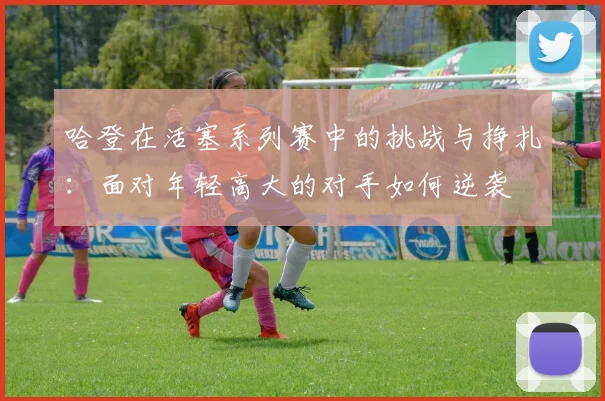 哈登在活塞系列赛中的挑战与挣扎：面对年轻高大的对手如何逆袭