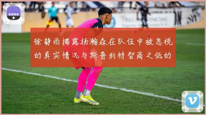 徐静雨揭露杨瀚森在队伍中被忽视的真实情况与斯普利特智商之低的尴尬真相