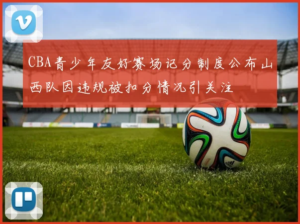 CBA青少年友好赛场记分制度公布山西队因违规被扣分情况引关注