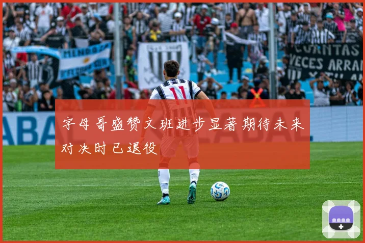 字母哥盛赞文班进步显著期待未来对决时已退役