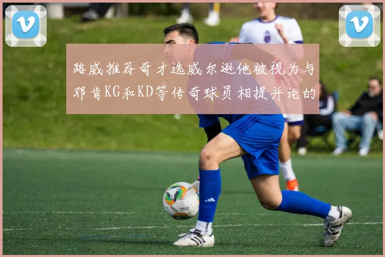 路威推荐奇才选威尔逊他被视为与邓肯KG和KD等传奇球员相提并论的未来之星