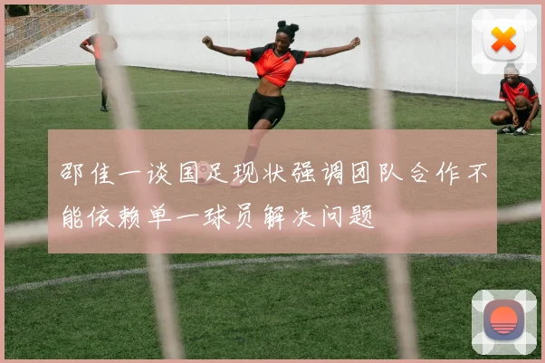 邵佳一谈国足现状强调团队合作不能依赖单一球员解决问题
